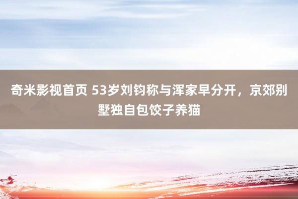 奇米影视首页 53岁刘钧称与浑家早分开，京郊别墅独自包饺子养猫