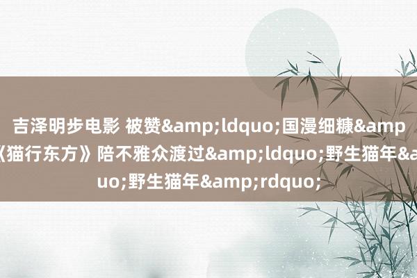 吉泽明步电影 被赞&ldquo;国漫细糠&rdquo;，《猫行东方》陪不雅众渡过&ldquo;野生猫年&rdquo;