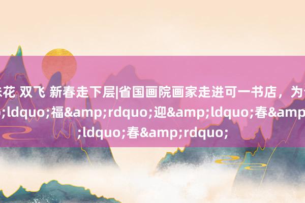 姐妹花 双飞 新春走下层|省国画院画家走进可一书店，为读者祈&ldquo;福&rdquo;迎&ldquo;春&rdquo;