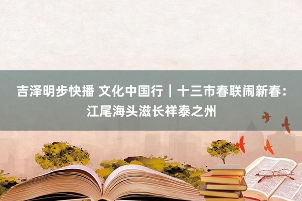 吉泽明步快播 文化中国行｜十三市春联闹新春：江尾海头滋长祥泰之州