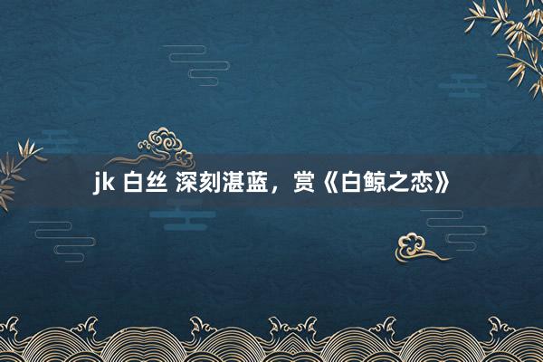 jk 白丝 深刻湛蓝，赏《白鲸之恋》