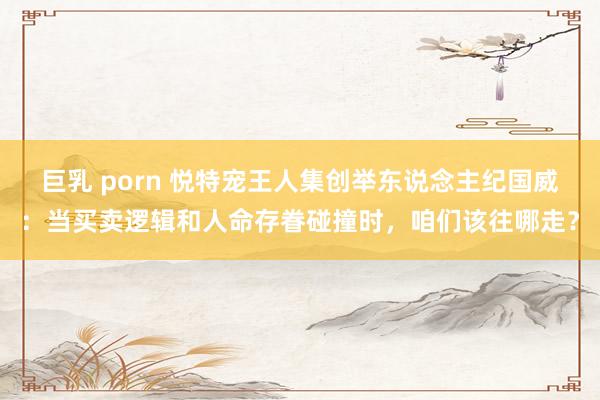 巨乳 porn 悦特宠王人集创举东说念主纪国威：当买卖逻辑和人命存眷碰撞时，咱们该往哪走？