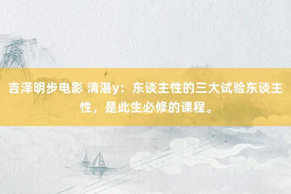 吉泽明步电影 清湛y：东谈主性的三大试验东谈主性，是此生必修的课程。