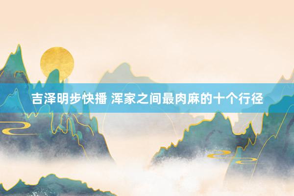 吉泽明步快播 浑家之间最肉麻的十个行径