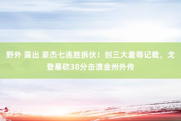 野外 露出 豪杰七连胜拆伙！创三大羞辱记载，戈登暴砍38分击溃金州外传