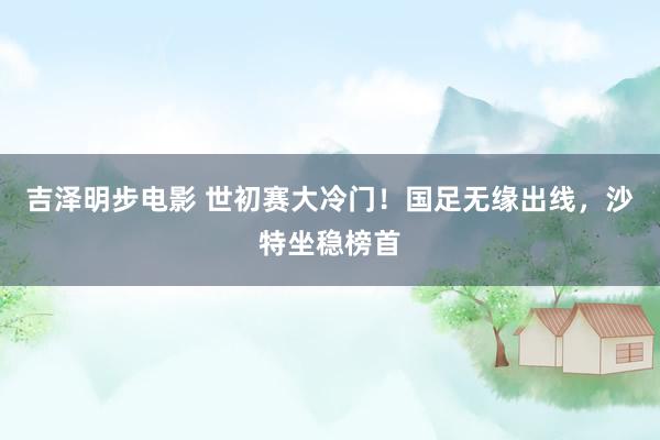 吉泽明步电影 世初赛大冷门！国足无缘出线，沙特坐稳榜首