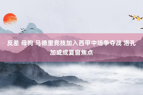 反差 母狗 马德里竞技加入西甲中场争夺战 洛孔加或成夏窗焦点