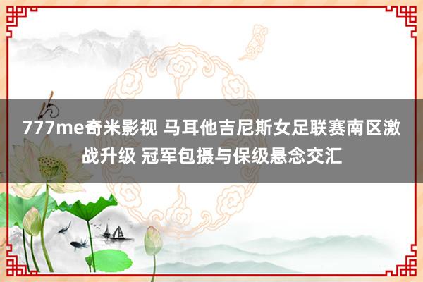777me奇米影视 马耳他吉尼斯女足联赛南区激战升级 冠军包摄与保级悬念交汇