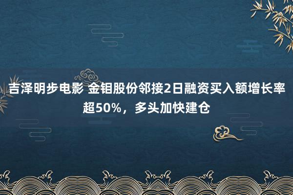 吉泽明步电影 金钼股份邻接2日融资买入额增长率超50%，多头加快建仓