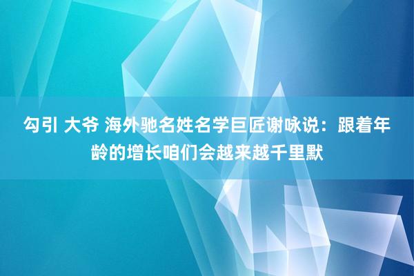 勾引 大爷 海外驰名姓名学巨匠谢咏说：跟着年龄的增长咱们会越来越千里默