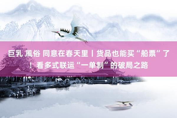 巨乳 風俗 同意在春天里丨货品也能买“船票”了！看多式联运“一单制”的破局之路