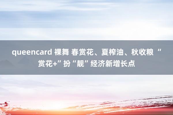 queencard 裸舞 春赏花、夏榨油、秋收粮 “赏花+”扮“靓”经济新增长点