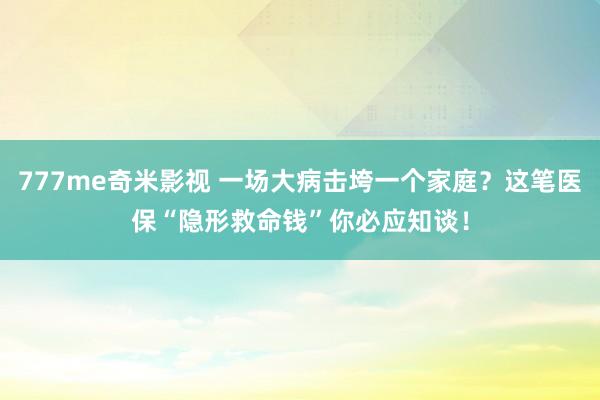 777me奇米影视 一场大病击垮一个家庭？这笔医保“隐形救命钱”你必应知谈！