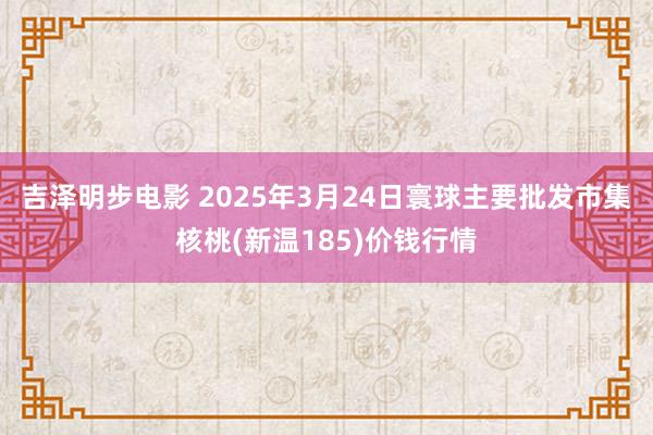吉泽明步电影 2025年3月24日寰球主要批发市集核桃(新温185)价钱行情