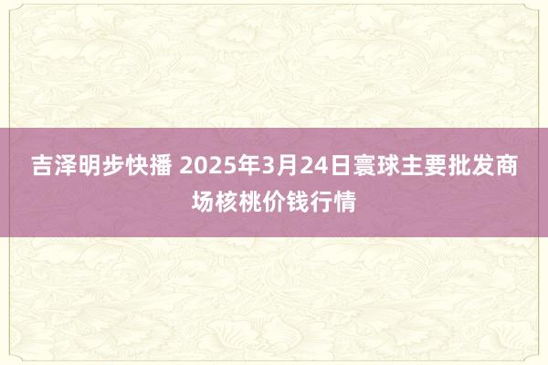 吉泽明步快播 2025年3月24日寰球主要批发商场核桃价钱行情