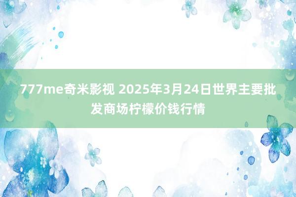 777me奇米影视 2025年3月24日世界主要批发商场柠檬价钱行情