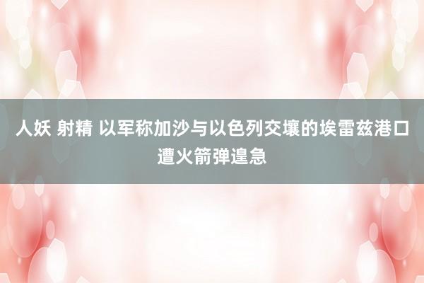 人妖 射精 以军称加沙与以色列交壤的埃雷兹港口遭火箭弹遑急