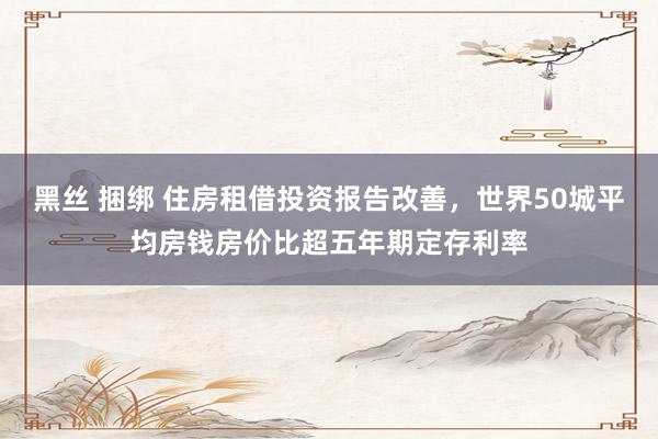 黑丝 捆绑 住房租借投资报告改善，世界50城平均房钱房价比超五年期定存利率