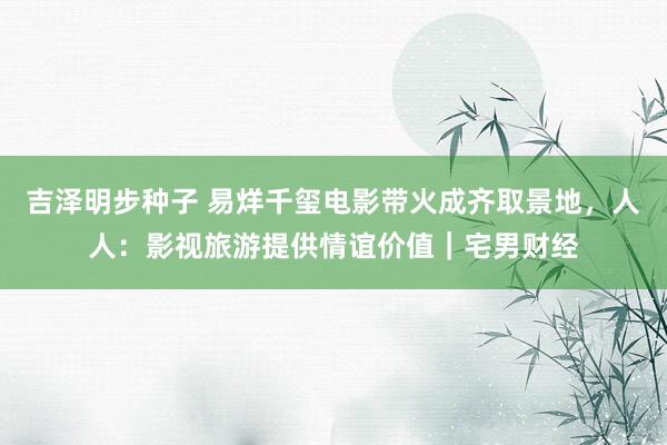 吉泽明步种子 易烊千玺电影带火成齐取景地，人人：影视旅游提供情谊价值｜宅男财经