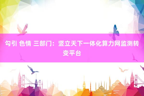 勾引 色情 三部门：竖立天下一体化算力网监测转变平台
