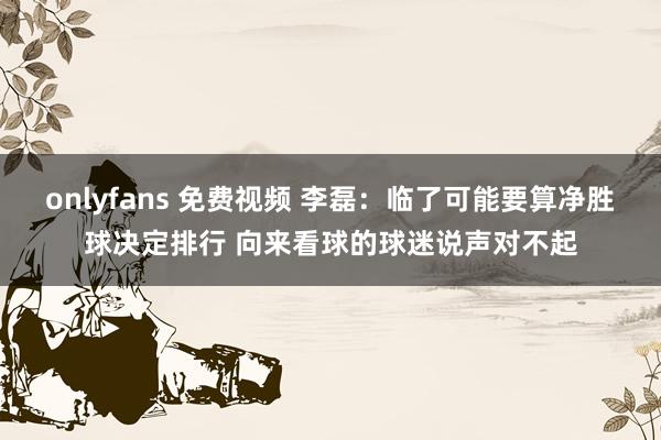 onlyfans 免费视频 李磊：临了可能要算净胜球决定排行 向来看球的球迷说声对不起