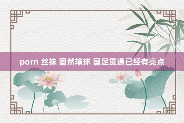porn 丝袜 固然输球 国足贯通已经有亮点