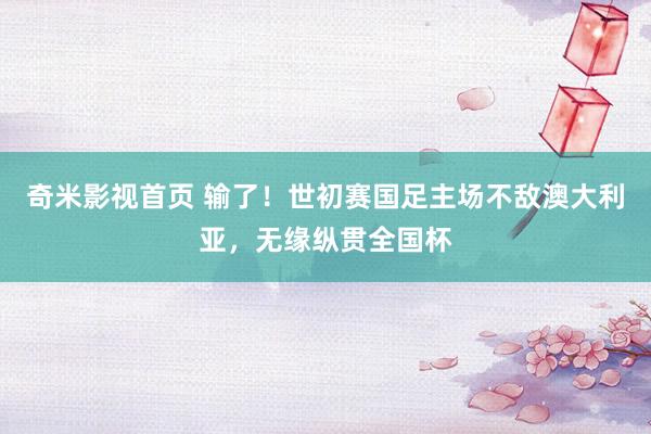 奇米影视首页 输了！世初赛国足主场不敌澳大利亚，无缘纵贯全国杯