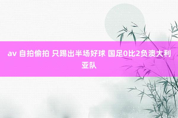 av 自拍偷拍 只踢出半场好球 国足0比2负澳大利亚队