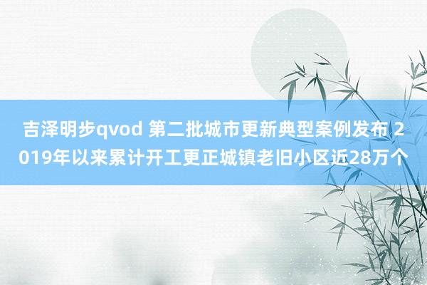 吉泽明步qvod 第二批城市更新典型案例发布 2019年以来累计开工更正城镇老旧小区近28万个
