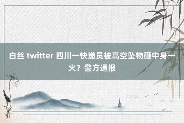 白丝 twitter 四川一快递员被高空坠物砸中身一火？警方通报