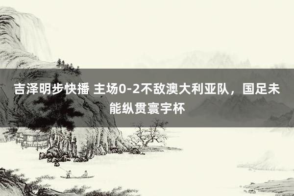 吉泽明步快播 主场0-2不敌澳大利亚队，国足未能纵贯寰宇杯