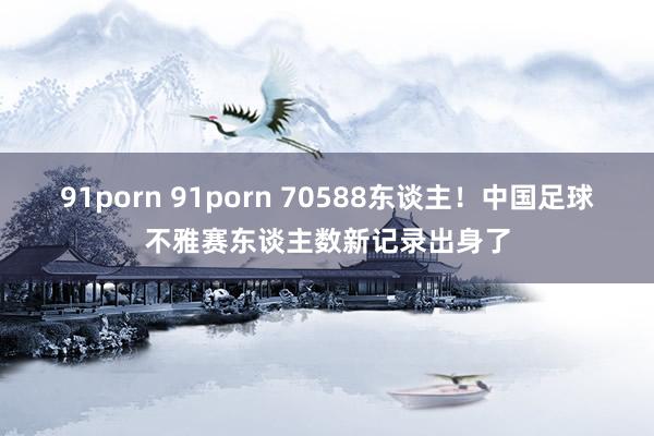 91porn 91porn 70588东谈主！中国足球不雅赛东谈主数新记录出身了