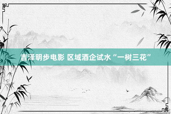 吉泽明步电影 区域酒企试水“一树三花”