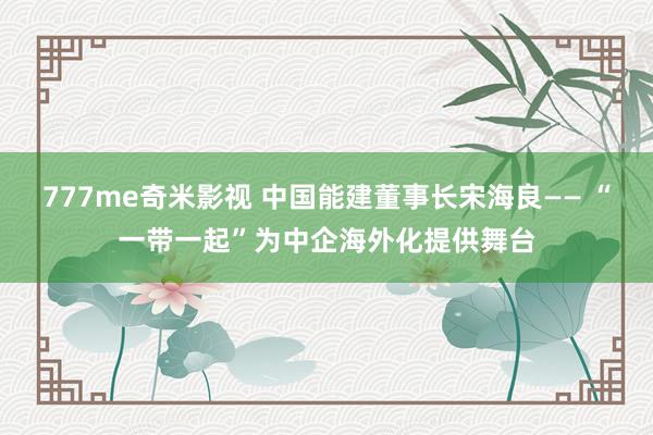 777me奇米影视 中国能建董事长宋海良—— “一带一起”为中企海外化提供舞台