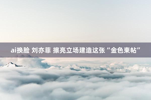 ai换脸 刘亦菲 擦亮立场建造这张“金色柬帖”