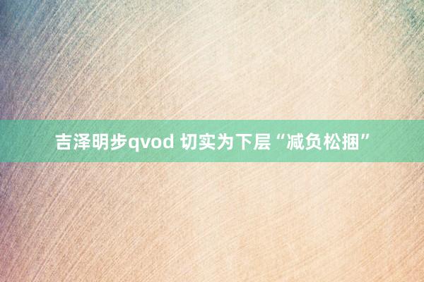 吉泽明步qvod 切实为下层“减负松捆”