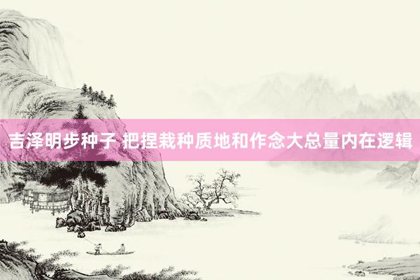 吉泽明步种子 把捏栽种质地和作念大总量内在逻辑
