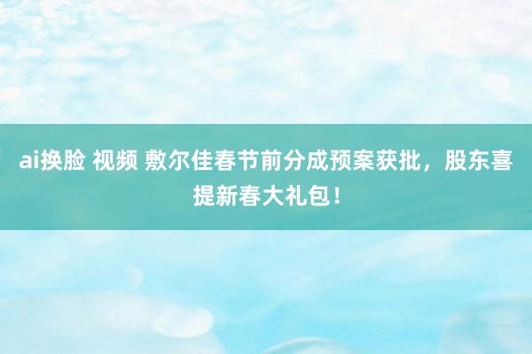 ai换脸 视频 敷尔佳春节前分成预案获批，股东喜提新春大礼包！