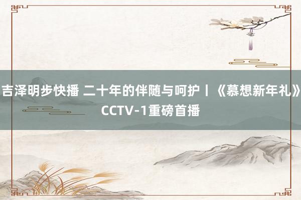 吉泽明步快播 二十年的伴随与呵护丨《慕想新年礼》CCTV-1重磅首播