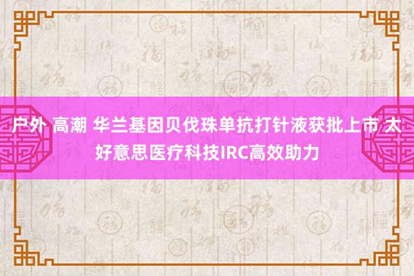 户外 高潮 华兰基因贝伐珠单抗打针液获批上市 太好意思医疗科技IRC高效助力