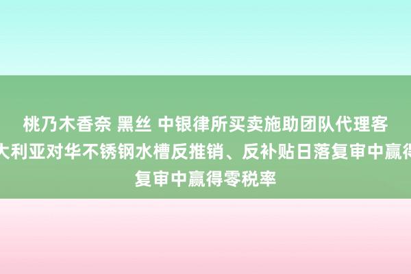 桃乃木香奈 黑丝 中银律所买卖施助团队代理客户在澳大利亚对华不锈钢水槽反推销、反补贴日落复审中赢得零税率