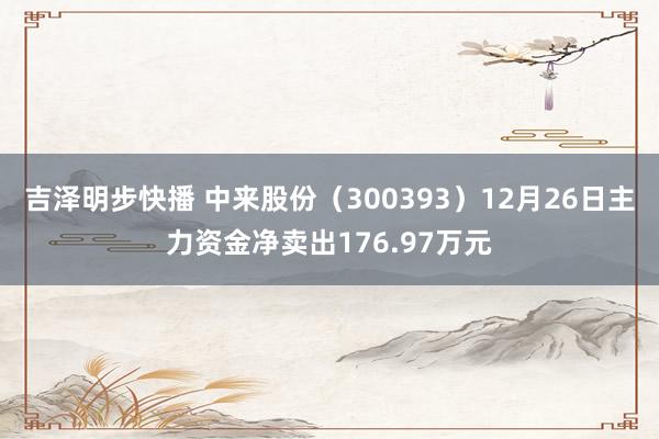 吉泽明步快播 中来股份（300393）12月26日主力资金净卖出176.97万元