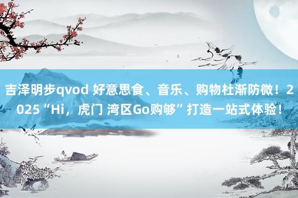 吉泽明步qvod 好意思食、音乐、购物杜渐防微！2025“Hi，虎门 湾区Go购够”打造一站式体验！