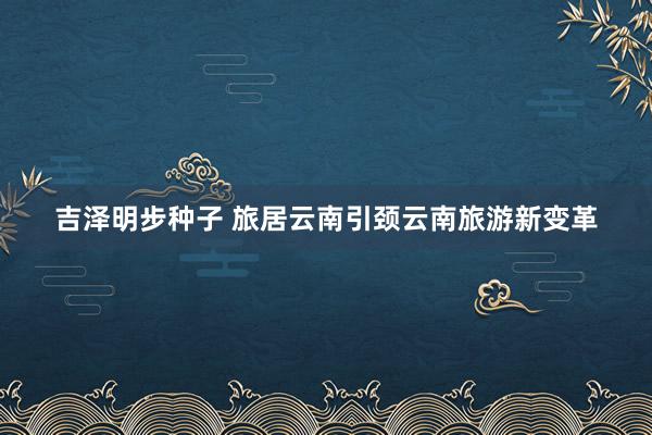 吉泽明步种子 旅居云南引颈云南旅游新变革