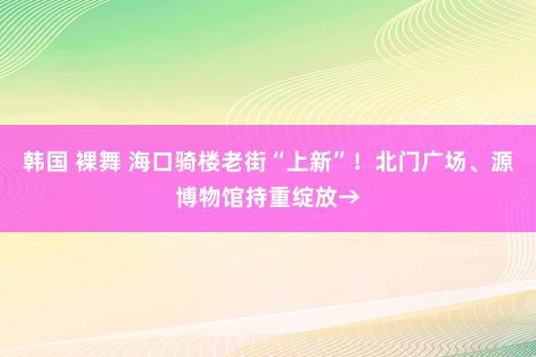 韩国 裸舞 海口骑楼老街“上新”！北门广场、源博物馆持重绽放→