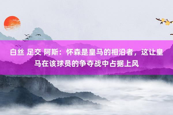 白丝 足交 阿斯：怀森是皇马的相沿者，这让皇马在该球员的争夺战中占据上风