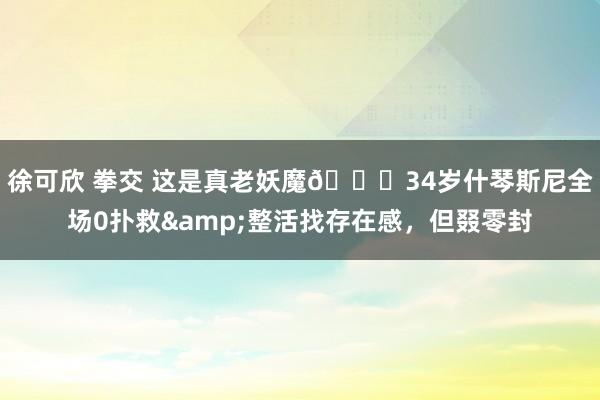 徐可欣 拳交 这是真老妖魔😂34岁什琴斯尼全场0扑救&整活找存在感，但叕零封