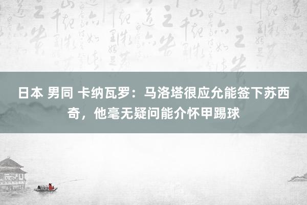日本 男同 卡纳瓦罗：马洛塔很应允能签下苏西奇，他毫无疑问能介怀甲踢球