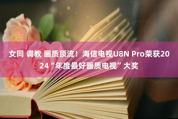 女同 调教 画质顶流！海信电视U8N Pro荣获2024“年度最好画质电视”大奖