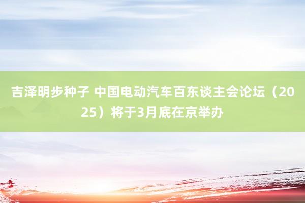 吉泽明步种子 中国电动汽车百东谈主会论坛（2025）将于3月底在京举办